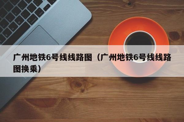 广州地铁6号线线路图（广州地铁6号线线路图换乘）