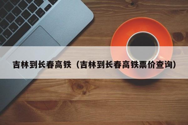 吉林到长春高铁（吉林到长春高铁票价查询）