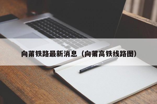 向莆铁路最新消息（向莆高铁线路图）