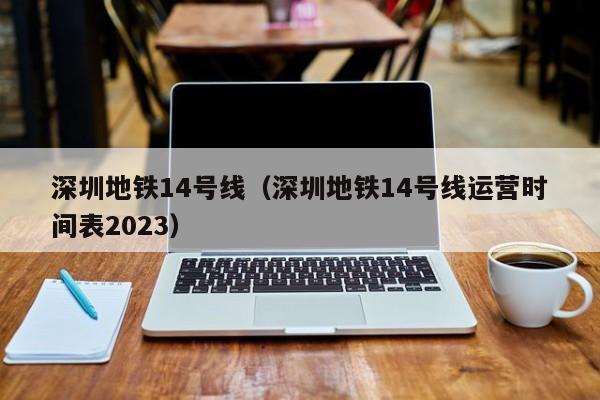 深圳地铁14号线（深圳地铁14号线运营时间表2023）