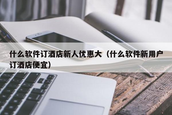 什么软件订酒店新人优惠大（什么软件新用户订酒店便宜）