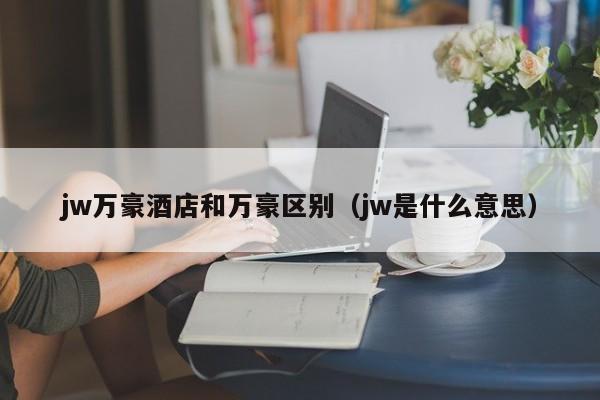 jw万豪酒店和万豪区别（jw是什么意思）