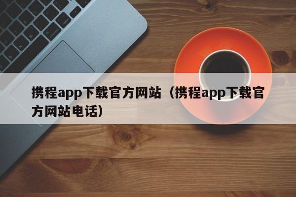 携程app下载官方网站（携程app下载官方网站电话）