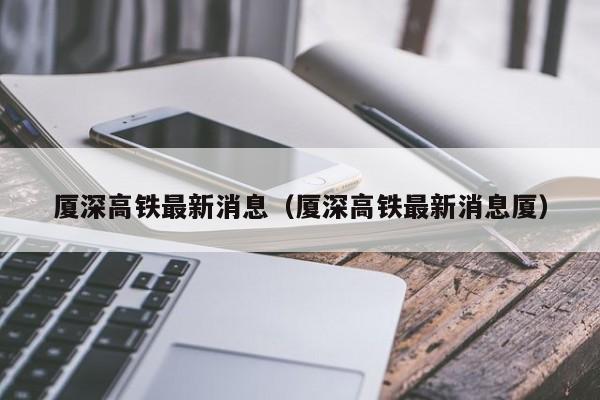 厦深高铁最新消息（厦深高铁最新消息厦）