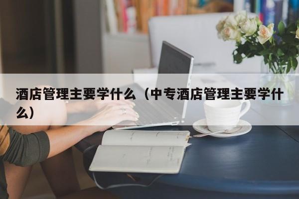 酒店管理主要学什么（中专酒店管理主要学什么）