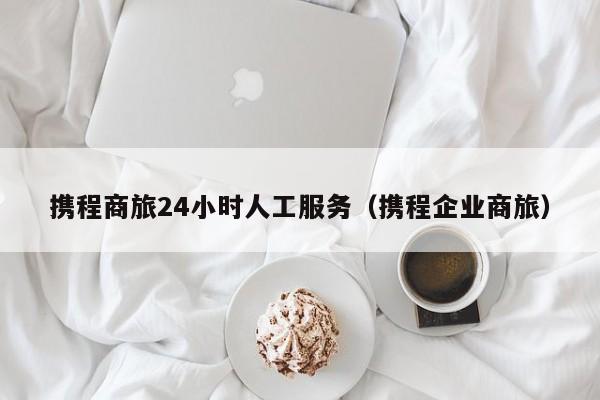 携程商旅24小时人工服务（携程企业商旅）