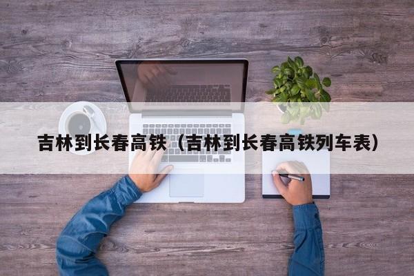 吉林到长春高铁（吉林到长春高铁列车表）