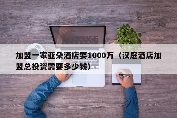 加盟一家亚朵酒店要1000万（汉庭酒店加盟总投资需要多少钱）  第1张