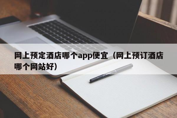 网上预定酒店哪个app便宜（网上预订酒店哪个网站好）