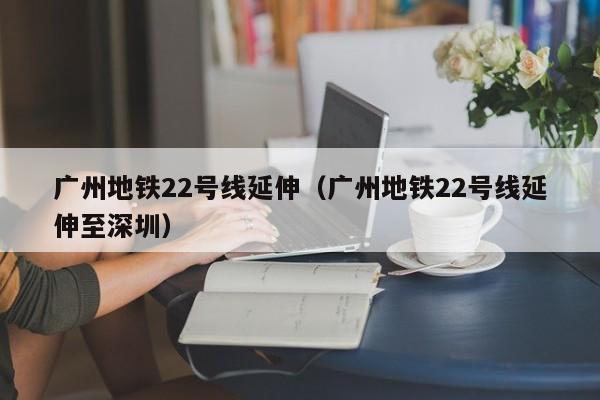 广州地铁22号线延伸（广州地铁22号线延伸至深圳）  第1张