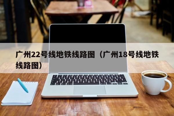 广州22号线地铁线路图（广州18号线地铁线路图）