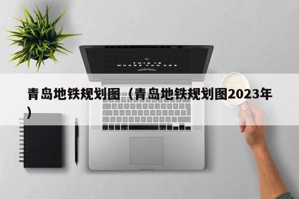 青岛地铁规划图（青岛地铁规划图2023年）