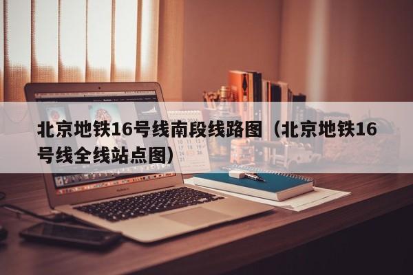 北京地铁16号线南段线路图（北京地铁16号线全线站点图）