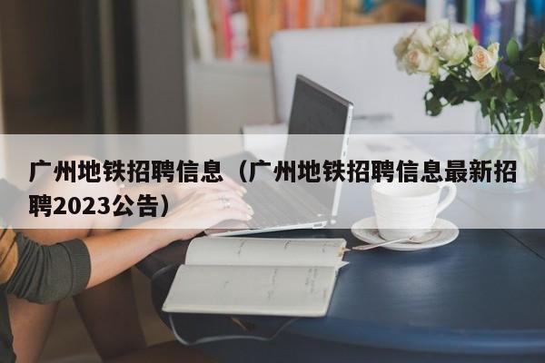 广州地铁招聘信息（广州地铁招聘信息最新招聘2023公告）  第1张