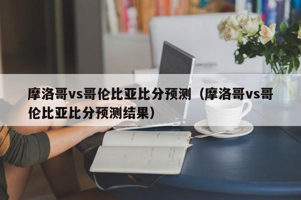 摩洛哥vs哥伦比亚比分预测（摩洛哥vs哥伦比亚比分预测结果）  第1张