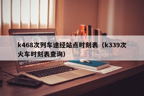 k468次列车途经站点时刻表（k339次火车时刻表查询）