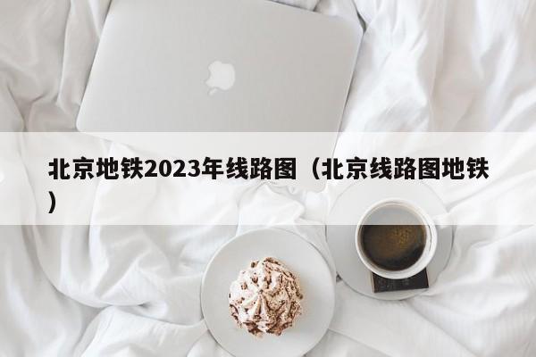 北京地铁2023年线路图（北京线路图地铁）