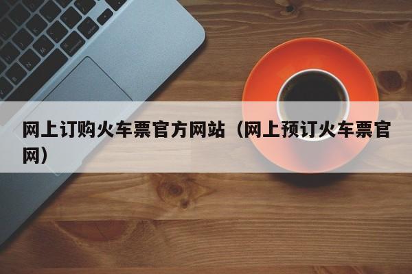 网上订购火车票官方网站（网上预订火车票官网）  第1张