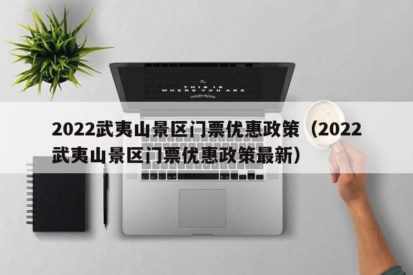 2022武夷山景区门票优惠政策（2022武夷山景区门票优惠政策最新）