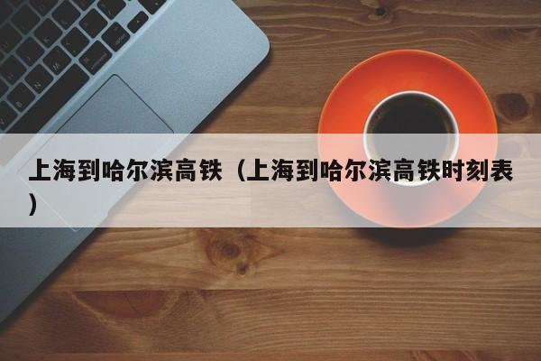 上海到哈尔滨高铁（上海到哈尔滨高铁时刻表）