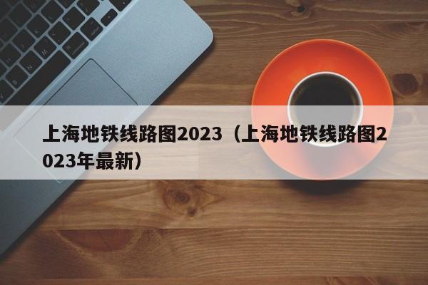 上海地铁线路图2023（上海地铁线路图2023年最新）