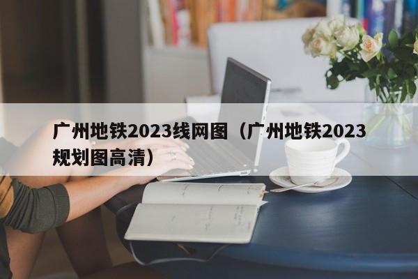 广州地铁2023线网图（广州地铁2023规划图高清）