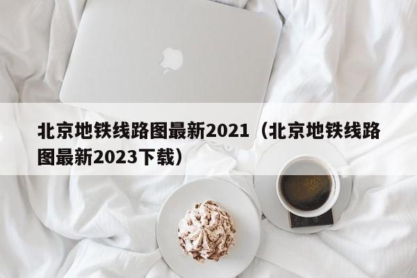 北京地铁线路图最新2021（北京地铁线路图最新2023下载）