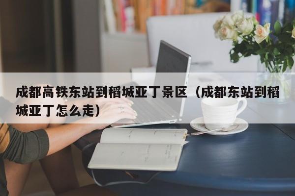 成都高铁东站到稻城亚丁景区（成都东站到稻城亚丁怎么走）