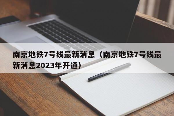 南京地铁7号线最新消息（南京地铁7号线最新消息2023年开通）