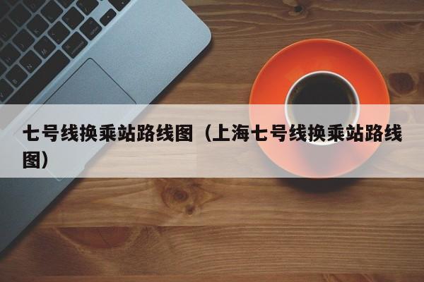 七号线换乘站路线图（上海七号线换乘站路线图）