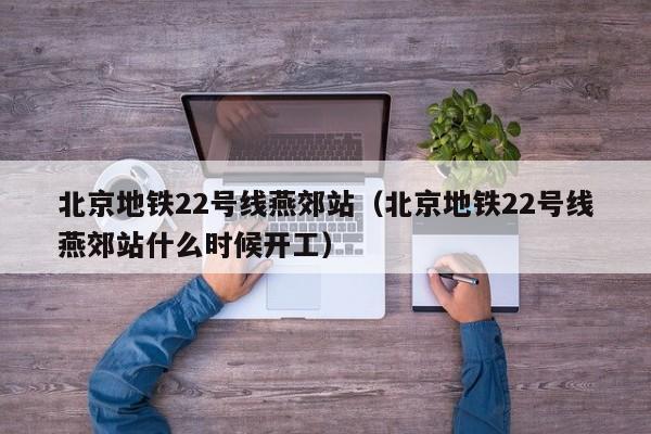 北京地铁22号线燕郊站（北京地铁22号线燕郊站什么时候开工）