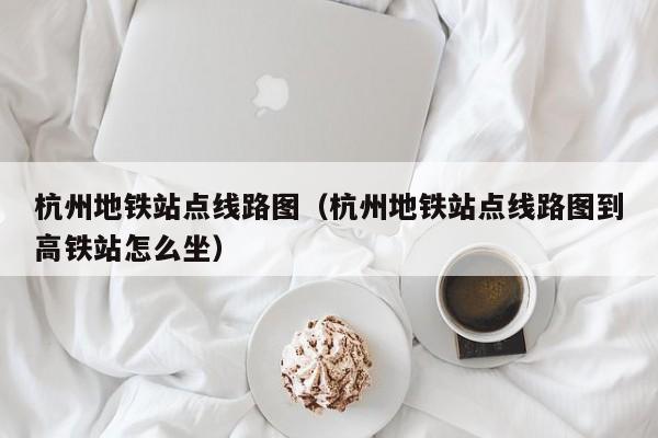 杭州地铁站点线路图（杭州地铁站点线路图到高铁站怎么坐）