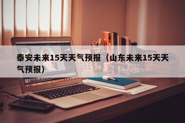 泰安未来15天天气预报（山东未来15天天气预报）  第1张