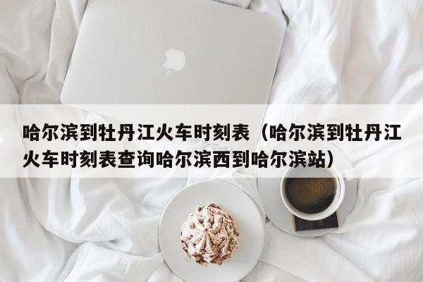 哈尔滨到牡丹江火车时刻表（哈尔滨到牡丹江火车时刻表查询哈尔滨西到哈尔滨站）