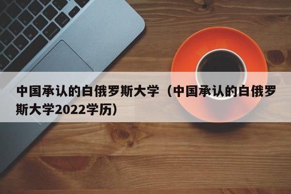 中国承认的白俄罗斯大学（中国承认的白俄罗斯大学2022学历）