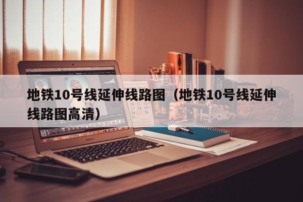 地铁10号线延伸线路图（地铁10号线延伸线路图高清）