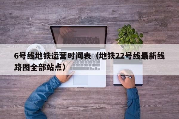 6号线地铁运营时间表（地铁22号线最新线路图全部站点）