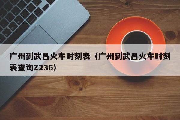 广州到武昌火车时刻表（广州到武昌火车时刻表查询Z236）