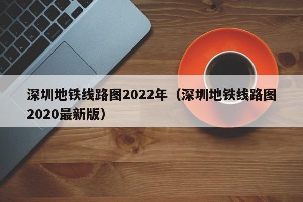 深圳地铁线路图2022年（深圳地铁线路图2020最新版）