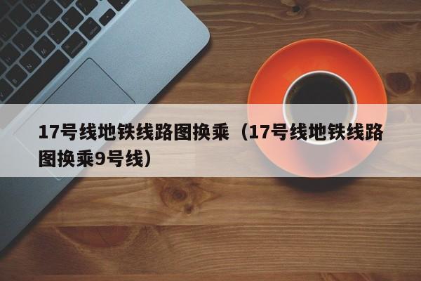 17号线地铁线路图换乘（17号线地铁线路图换乘9号线）