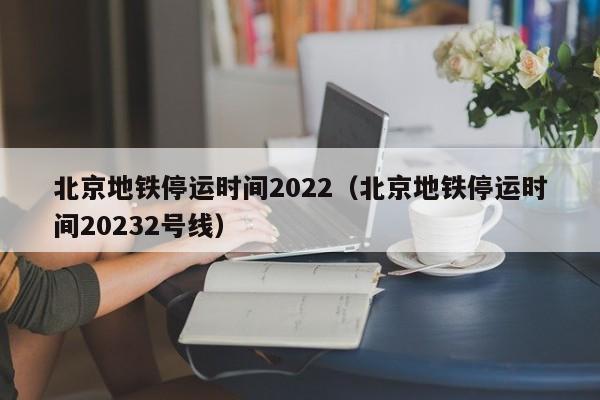 北京地铁停运时间2022（北京地铁停运时间20232号线）