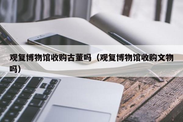 观复博物馆收购古董吗（观复博物馆收购文物吗）