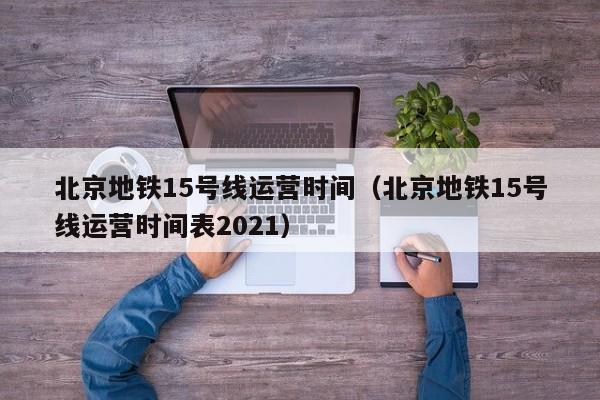 北京地铁15号线运营时间（北京地铁15号线运营时间表2021）