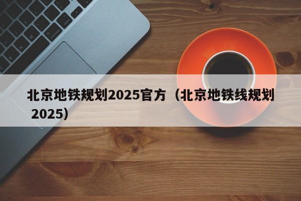 北京地铁规划2025官方（北京地铁线规划 2025）