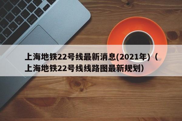 上海地铁22号线最新消息(2021年)（上海地铁22号线线路图最新规划）