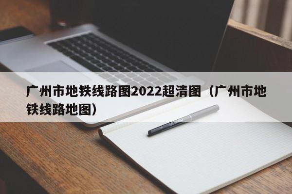 广州市地铁线路图2022超清图（广州市地铁线路地图）