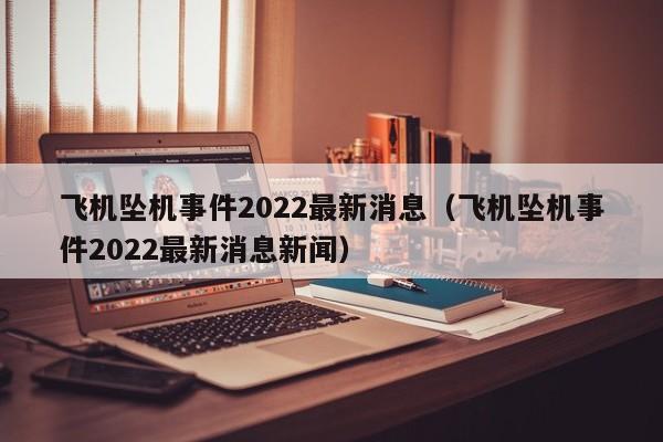 飞机坠机事件2022最新消息（飞机坠机事件2022最新消息新闻）