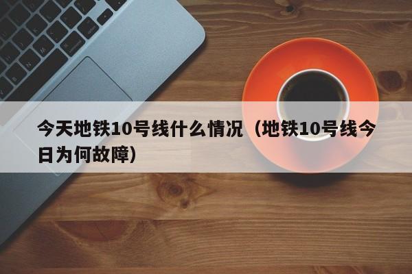 今天地铁10号线什么情况（地铁10号线今日为何故障）