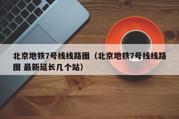 北京地铁7号线线路图（北京地铁7号线线路图 最新延长几个站）