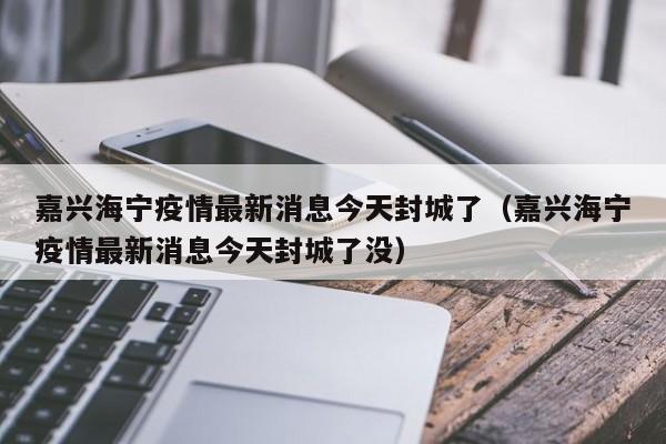 嘉兴海宁疫情最新消息今天封城了（嘉兴海宁疫情最新消息今天封城了没）